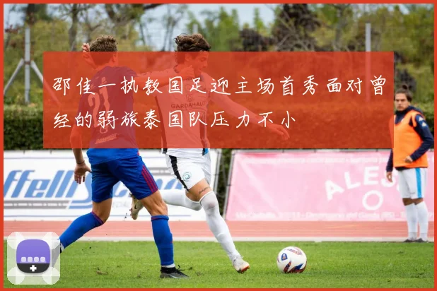 邵佳一执教国足迎主场首秀面对曾经的弱旅泰国队压力不小