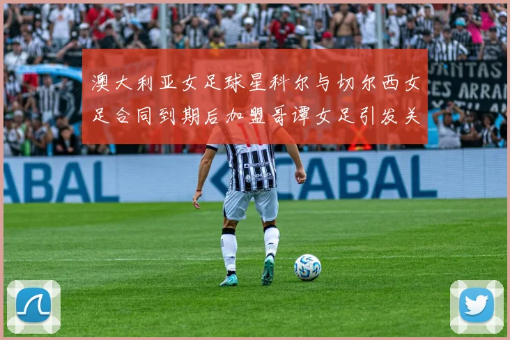 澳大利亚女足球星科尔与切尔西女足合同到期后加盟哥谭女足引发关注