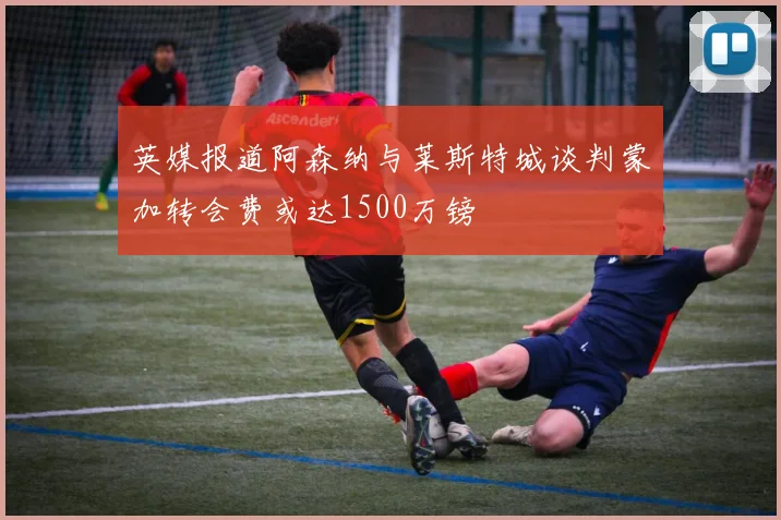 英媒报道阿森纳与莱斯特城谈判蒙加转会费或达1500万镑