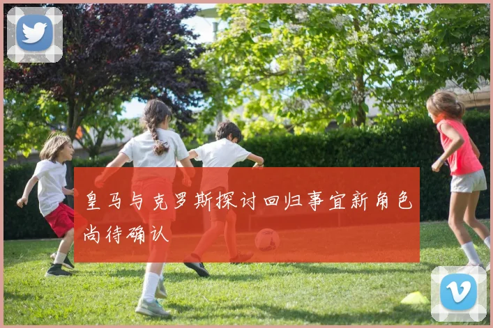 皇马与克罗斯探讨回归事宜新角色尚待确认