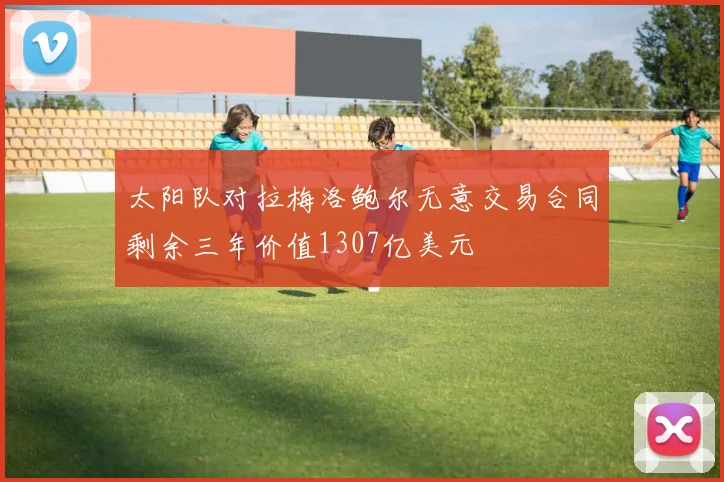 太阳队对拉梅洛鲍尔无意交易合同剩余三年价值1307亿美元