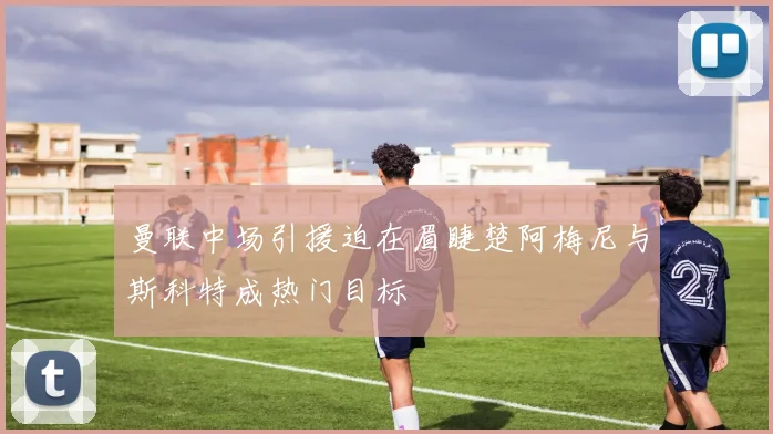 曼联中场引援迫在眉睫楚阿梅尼与斯科特成热门目标