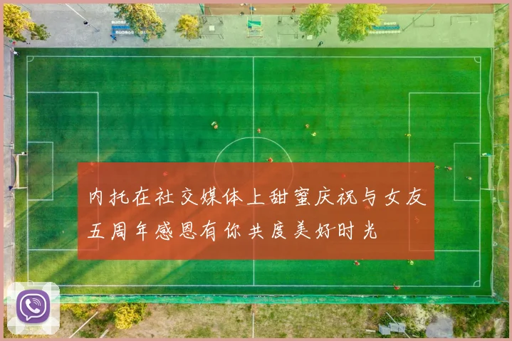 内托在社交媒体上甜蜜庆祝与女友五周年感恩有你共度美好时光