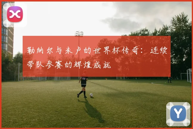 勒纳尔与米卢的世界杯传奇：连续带队参赛的辉煌成就
