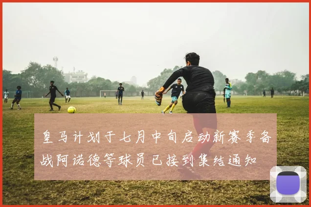 皇马计划于七月中旬启动新赛季备战阿诺德等球员已接到集结通知