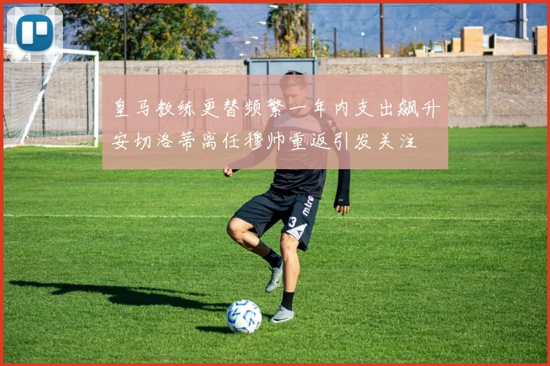 皇马教练更替频繁一年内支出飙升安切洛蒂离任穆帅重返引发关注