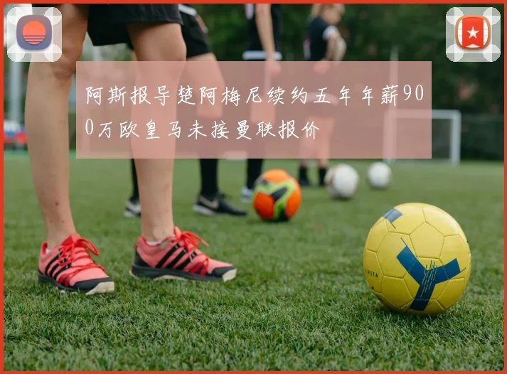 阿斯报导楚阿梅尼续约五年年薪900万欧皇马未接曼联报价