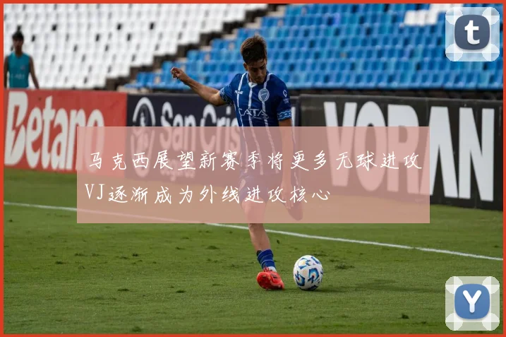 马克西展望新赛季将更多无球进攻VJ逐渐成为外线进攻核心