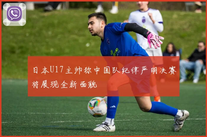 日本U17主帅称中国队纪律严明决赛将展现全新面貌
