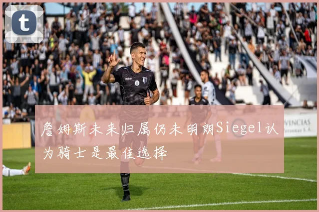 詹姆斯未来归属仍未明朗Siegel认为骑士是最佳选择
