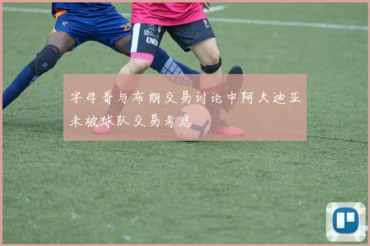 字母哥与布朗交易讨论中阿夫迪亚未被球队交易考虑