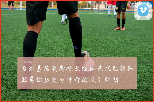 马尔基尼奥斯社交媒体庆祝巴黎队卫冕称历史与传奇的交汇时刻