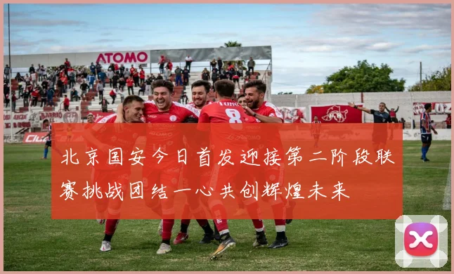北京国安今日首发迎接第二阶段联赛挑战团结一心共创辉煌未来