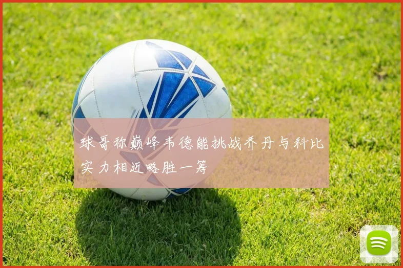 球哥称巅峰韦德能挑战乔丹与科比实力相近略胜一筹