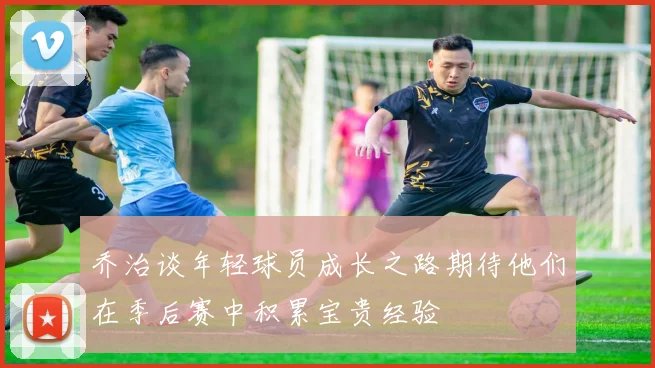 乔治谈年轻球员成长之路期待他们在季后赛中积累宝贵经验