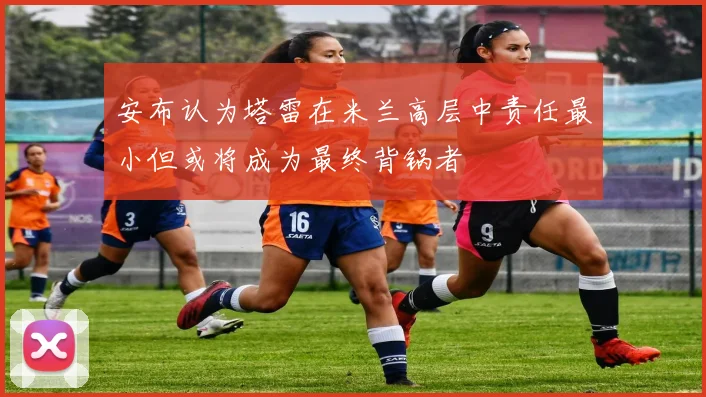 安布认为塔雷在米兰高层中责任最小但或将成为最终背锅者