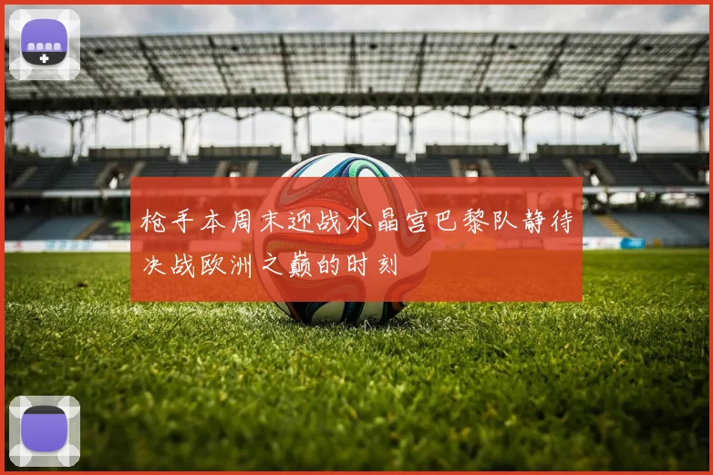 枪手本周末迎战水晶宫巴黎队静待决战欧洲之巅的时刻