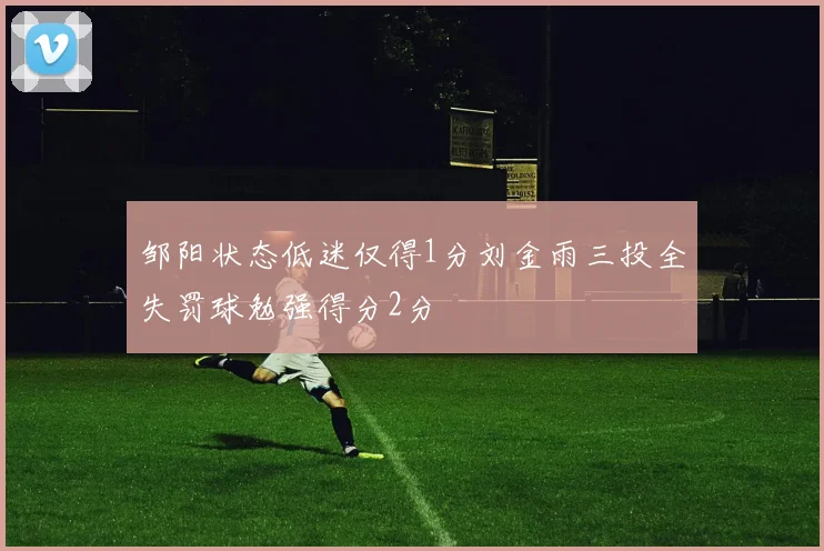 邹阳状态低迷仅得1分刘金雨三投全失罚球勉强得分2分
